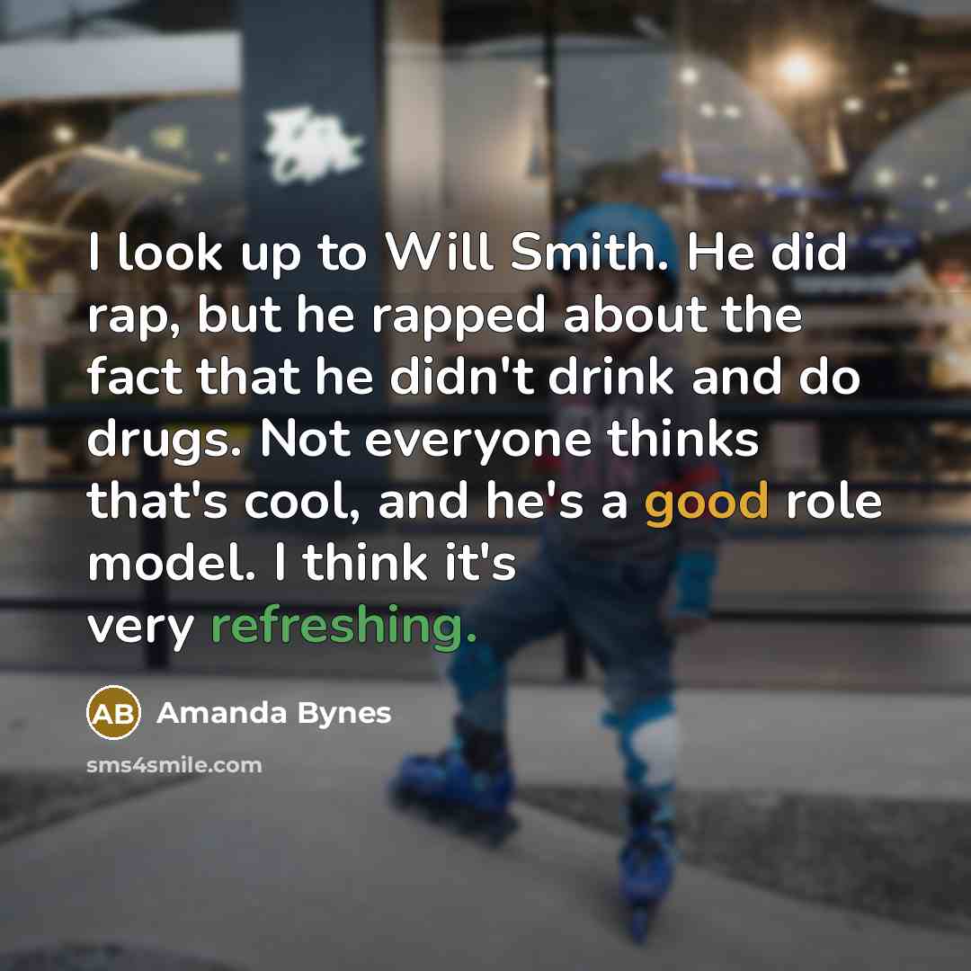“I look up to Will Smith. He did rap, but he rapped about the fact that he didn't drink and do drugs. Not everyone thinks that's cool, and he's a good role model. I think it's very refreshing.” quote by Amanda Bynes