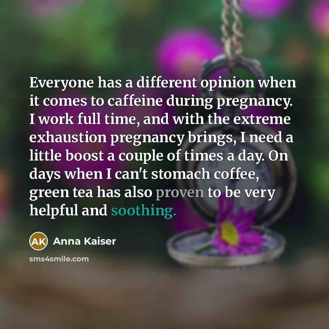 “Everyone has a different opinion when it comes to caffeine during pregnancy. I work full time, and with the extreme exhaustion pregnancy brings, I need a little boost a couple of times a day. On days when I can't stomach coffee, green tea has also proven to be very helpful and soothing.” quote by Anna Kaiser