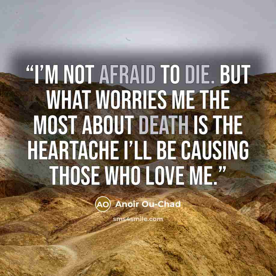 “I’m not afraid to die. But what worries me the most about death is the heartache I’ll be causing those who love me.” quote by Anoir Ou-Chad