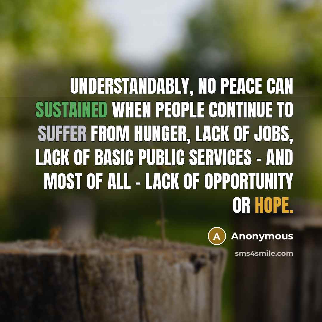 “Understandably, no peace can sustained when people continue to suffer from hunger, lack of jobs, lack of basic public services - and most of all - lack of opportunity or hope.” quote by Anonymous