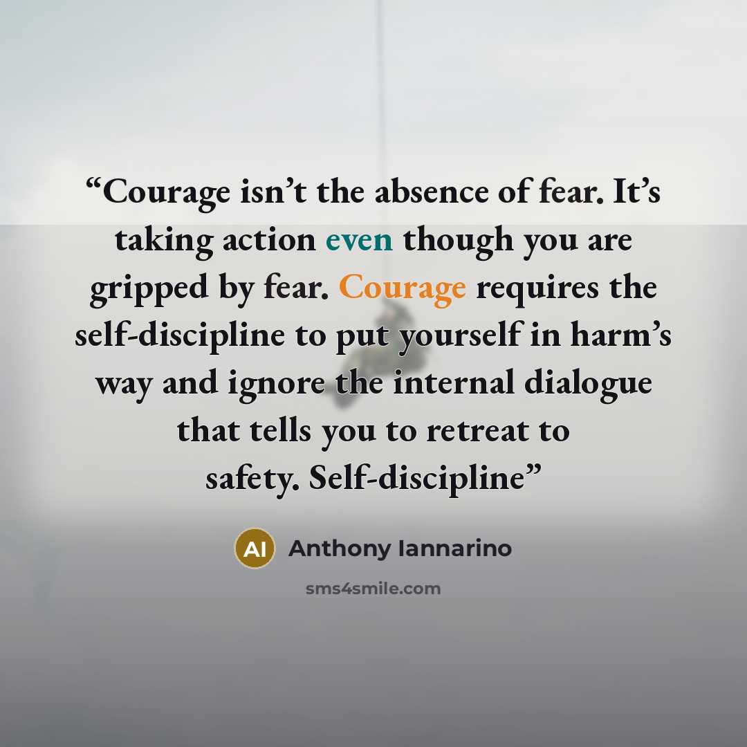 “Courage isn’t the absence of fear. It’s taking action even though you are gripped by fear. Courage requires the self-discipline to put yourself in harm’s way and ignore the internal dialogue that tells you to retreat to safety. Self-discipline” quote by Anthony Iannarino