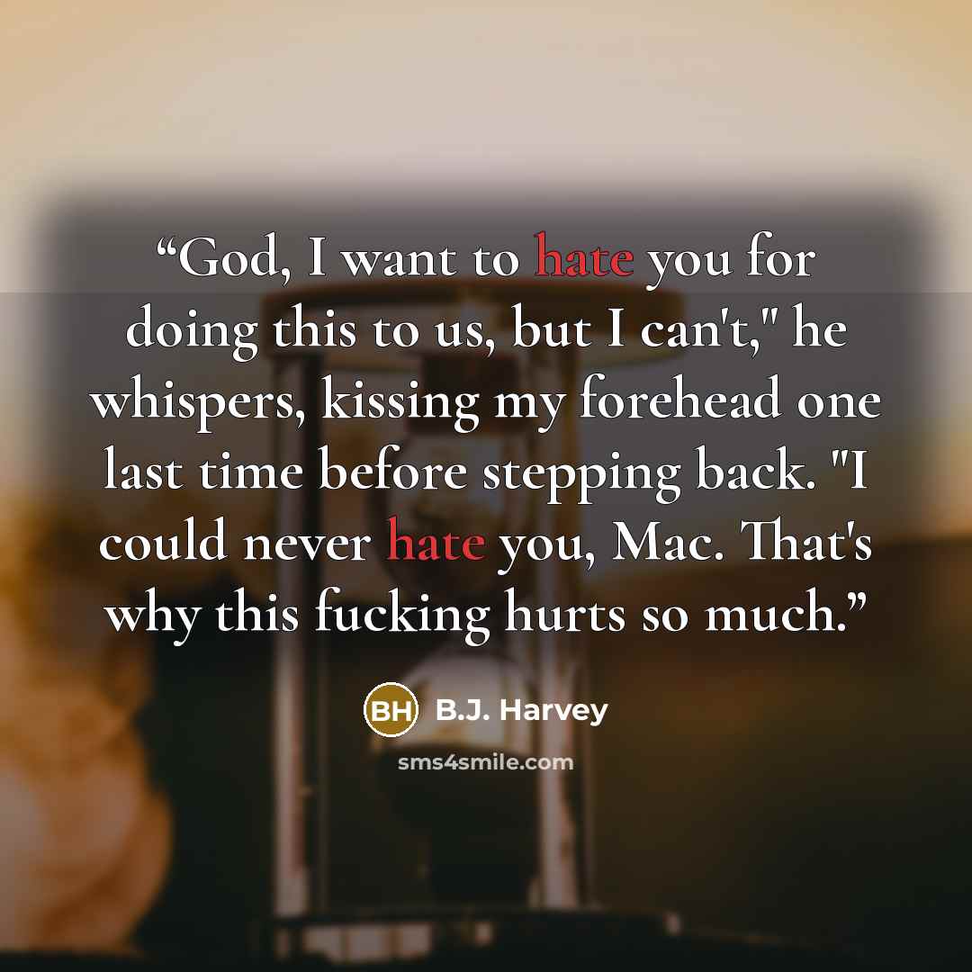 “God, I want to hate you for doing this to us, but I can't," he whispers, kissing my forehead one last time before stepping back. "I could never hate you, Mac. That's why this fucking hurts so much.” quote by B.J. Harvey