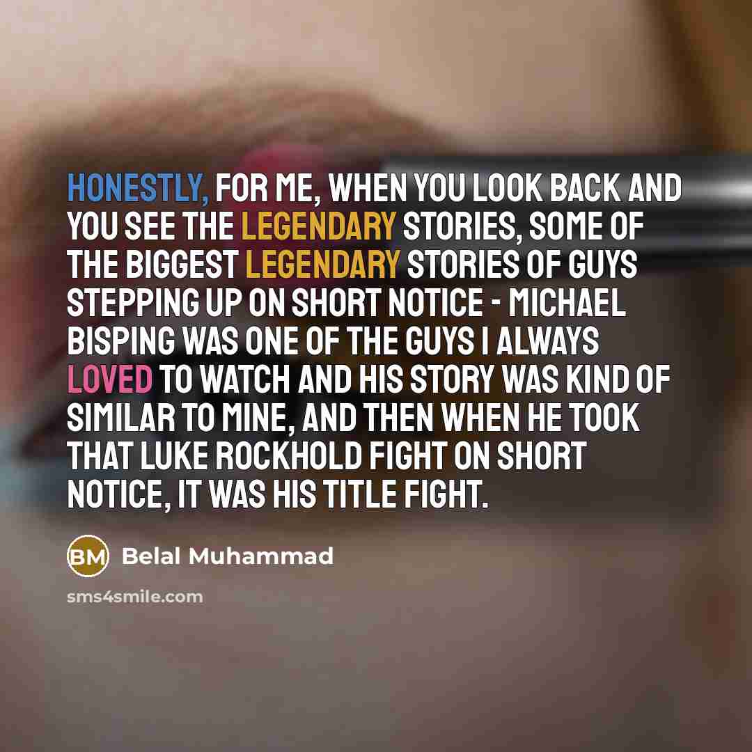 “Honestly, for me, when you look back and you see the legendary stories, some of the biggest legendary stories of guys stepping up on short notice - Michael Bisping was one of the guys I always loved to watch and his story was kind of similar to mine, and then when he took that Luke Rockhold fight…” quote by Belal Muhammad
