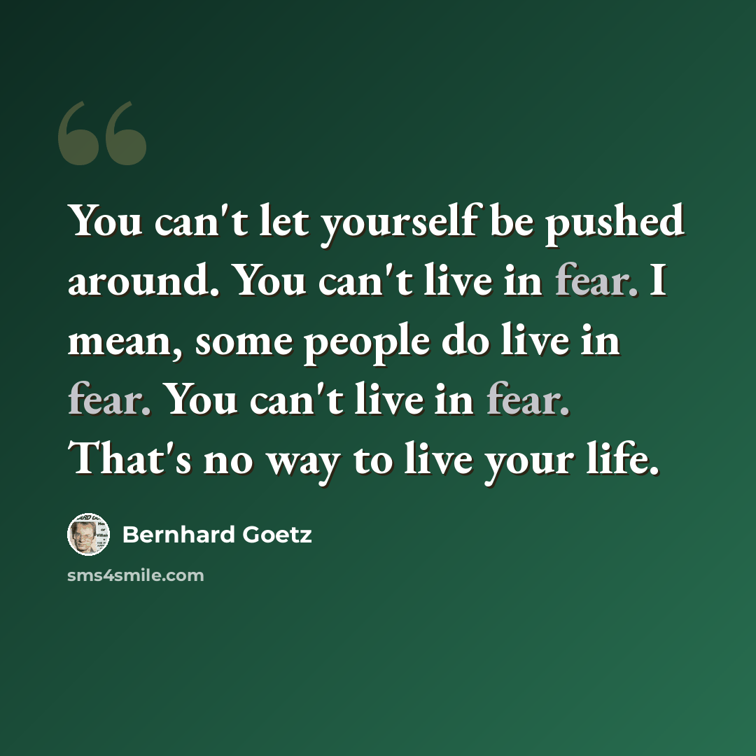 “You can't let yourself be pushed around. You can't live in fear. I mean, some people do live in fear. You can't live in fear. That's no way to live your life.” quote by Bernhard Goetz