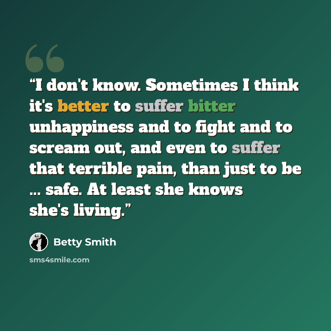 “I don't know. Sometimes I think it's better to suffer bitter unhappiness and to fight and to scream out, and even to suffer that terrible pain, than just to be ... safe. At least she knows she's living.” quote by Betty Smith