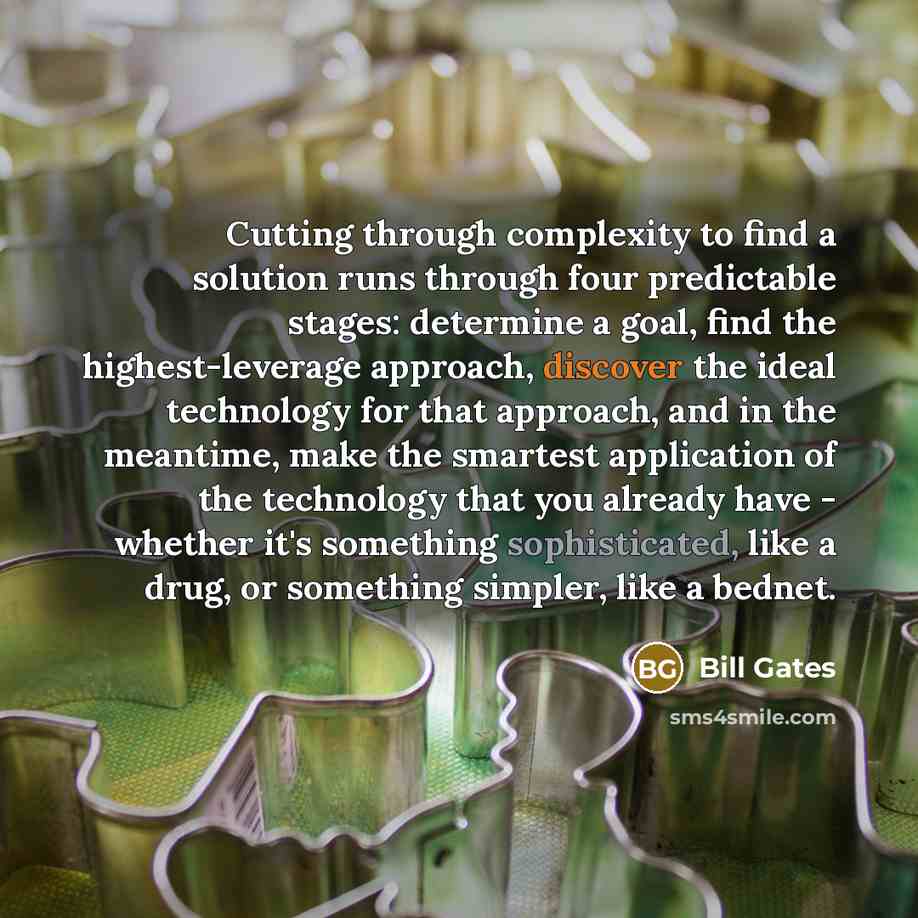 “Cutting through complexity to find a solution runs through four predictable stages: determine a goal, find the highest-leverage approach, discover the ideal technology for that approach, and in the meantime, make the smartest application of the technology that you already have - whether it's…” quote by Bill Gates