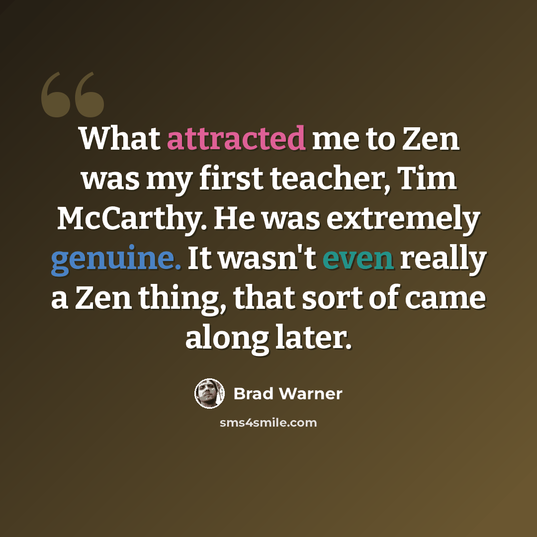“What attracted me to Zen was my first teacher, Tim McCarthy. He was extremely genuine. It wasn't even really a Zen thing, that sort of came along later.” quote by Brad Warner