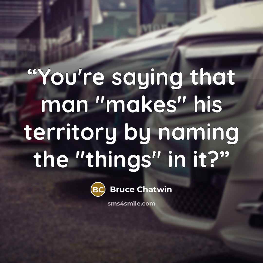 “You're saying that man "makes" his territory by naming the "things" in it?” quote by Bruce Chatwin