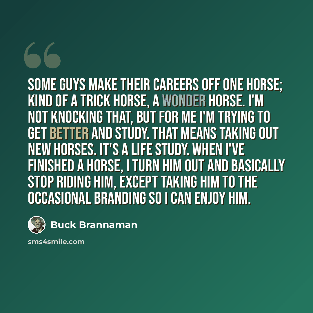 “Some guys make their careers off one horse; kind of a trick horse, a wonder horse. I'm not knocking that, but for me I'm trying to get better and study. That means taking out new horses. It's a life study. When I've finished a horse, I turn him out and basically stop riding him, except taking him…” quote by Buck Brannaman