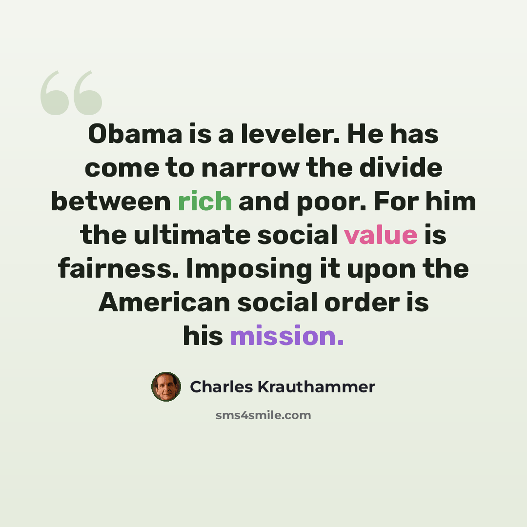 “Obama is a leveler. He has come to narrow the divide between rich and poor. For him the ultimate social value is fairness. Imposing it upon the American social order is his mission.” quote by Charles Krauthammer