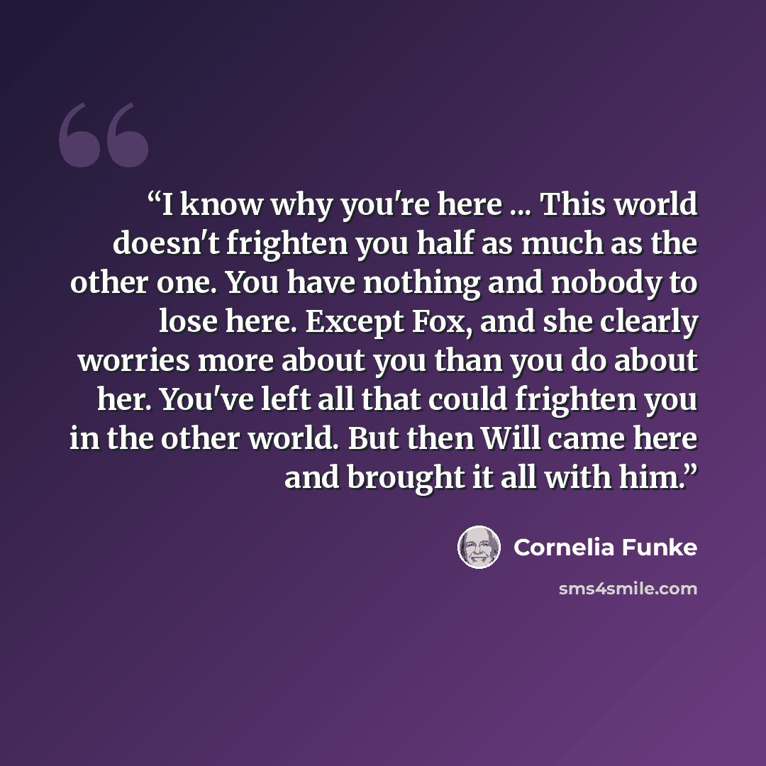 “I know why you're here ... This world doesn't frighten you half as much as the other one. You have nothing and nobody to lose here. Except Fox, and she clearly worries more about you than you do about her. You've left all that could frighten you in the other world. But then Will came here and…” quote by Cornelia Funke