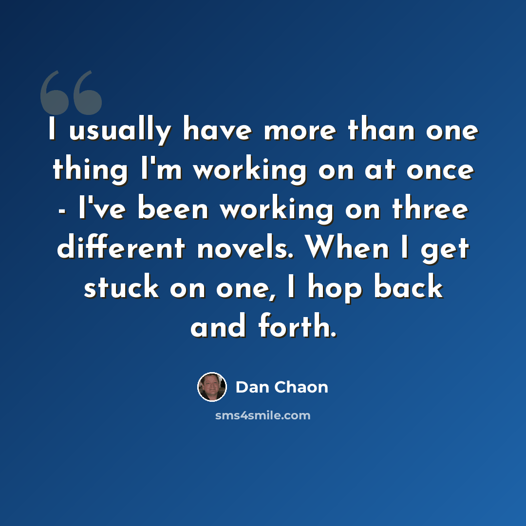 “I usually have more than one thing I'm working on at once - I've been working on three different novels. When I get stuck on one, I hop back and forth.” quote by Dan Chaon