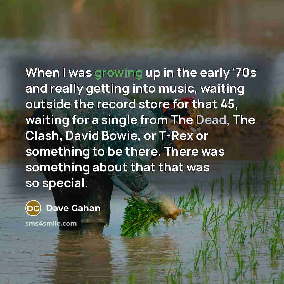 “When I was growing up in the early '70s and really getting into music, waiting outside the record store for that 45, waiting for a single from The Dead, The Clash, David Bowie, or T-Rex or something to be there. There was something about that that was so special.” quote by Dave Gahan