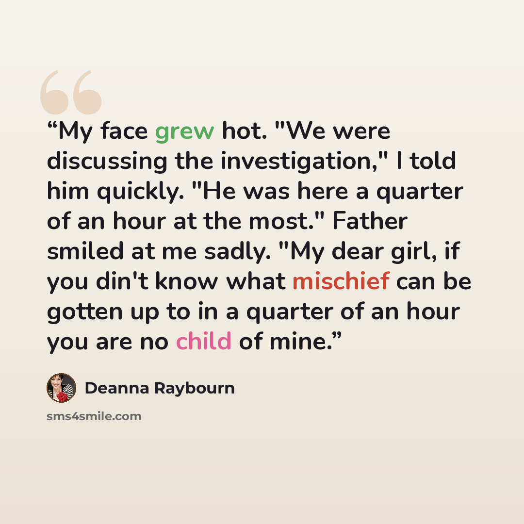 “My face grew hot. "We were discussing the investigation," I told him quickly. "He was here a quarter of an hour at the most." Father smiled at me sadly. "My dear girl, if you din't know what mischief can be gotten up to in a quarter of an hour you are no child of mine.” quote by Deanna Raybourn