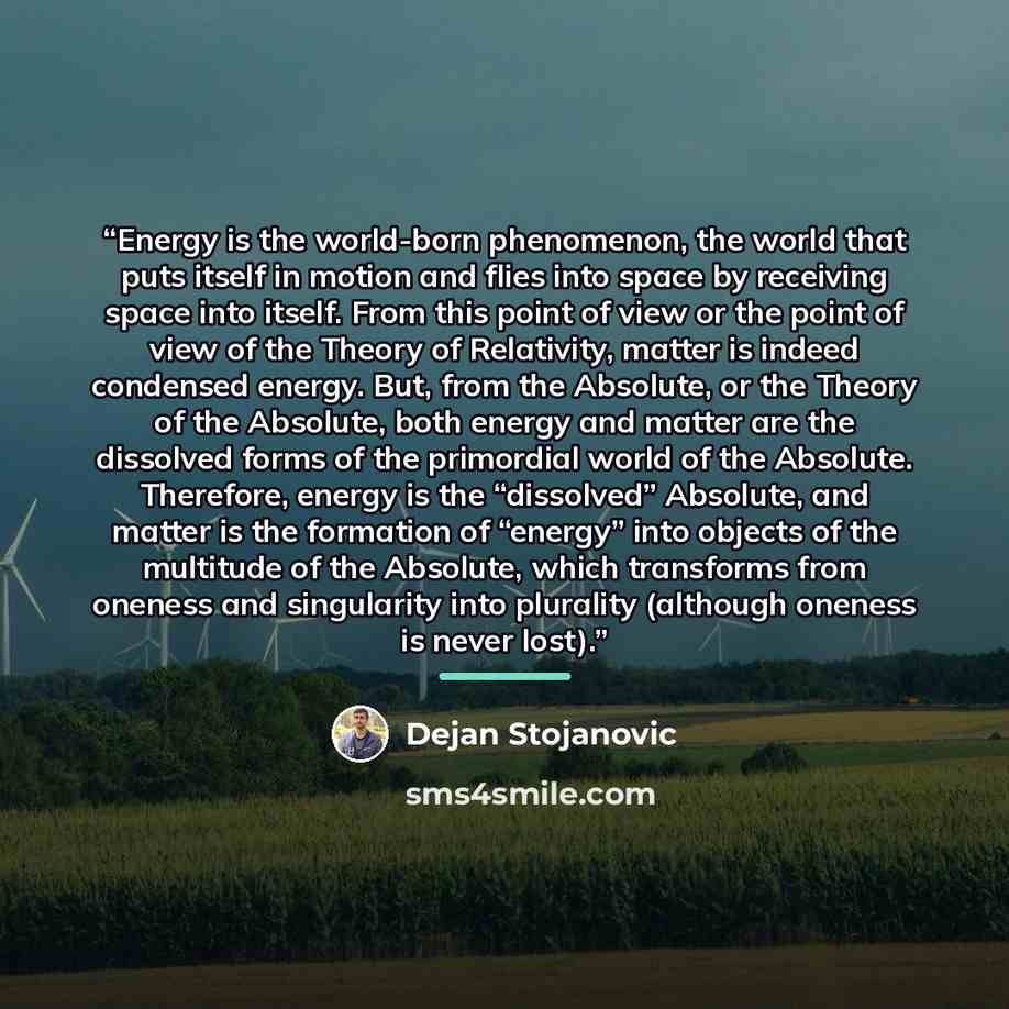 “Energy is the world-born phenomenon, the world that puts itself in motion and flies into space by receiving space into itself. From this point of view or the point of view of the Theory of Relativity, matter is indeed condensed energy. But, from the Absolute, or the Theory of the Absolute, both…” quote by Dejan Stojanovic