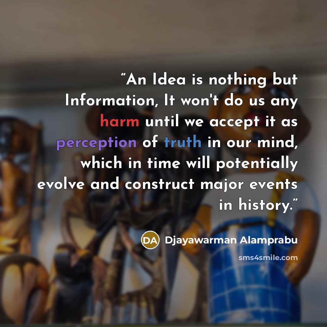 “An Idea is nothing but Information, It won't do us any harm until we accept it as perception of truth in our mind, which in time will potentially evolve and construct major events in history.” quote by Djayawarman Alamprabu
