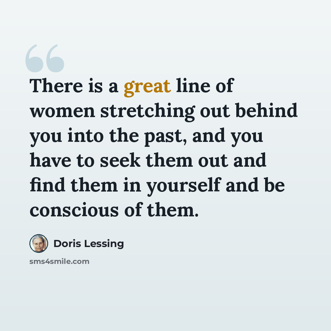 “There is a great line of women stretching out behind you into the past, and you have to seek them out and find them in yourself and be conscious of them.” quote by Doris Lessing