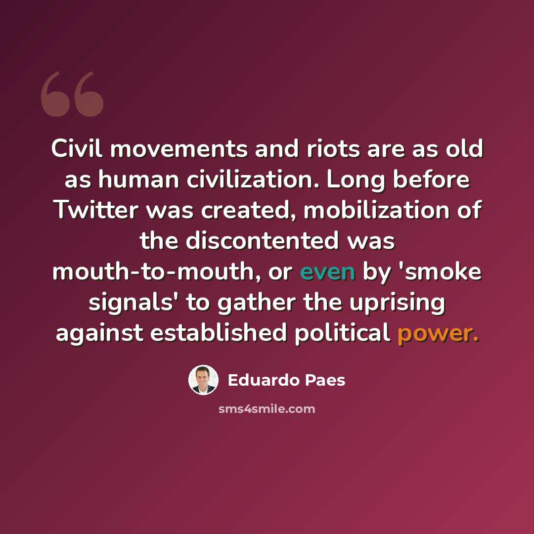 “Civil movements and riots are as old as human civilization. Long before Twitter was created, mobilization of the discontented was mouth-to-mouth, or even by 'smoke signals' to gather the uprising against established political power.” quote by Eduardo Paes