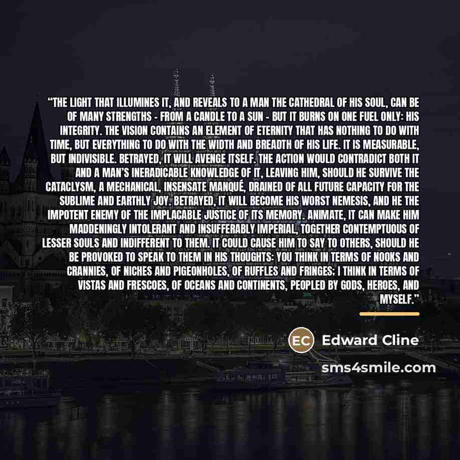 “The light that illumines it, and reveals to a man the cathedral of his soul, can be of many strengths – from a candle to a sun – but it burns on one fuel only: his integrity. The vision contains an element of eternity that has nothing to do with time, but everything to do with the width and…” quote by Edward Cline