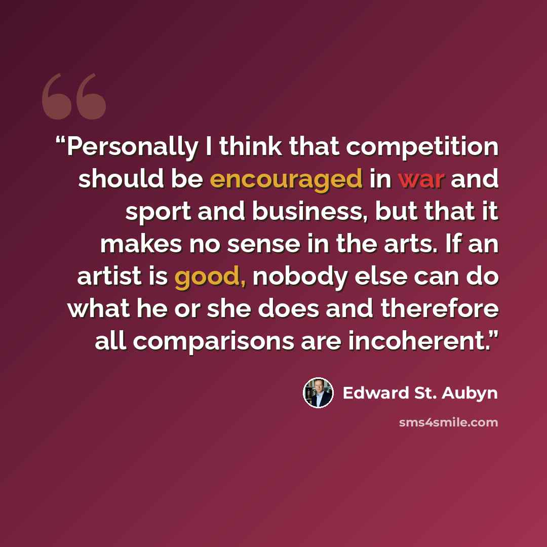 “Personally I think that competition should be encouraged in war and sport and business, but that it makes no sense in the arts. If an artist is good, nobody else can do what he or she does and therefore all comparisons are incoherent.” quote by Edward St. Aubyn