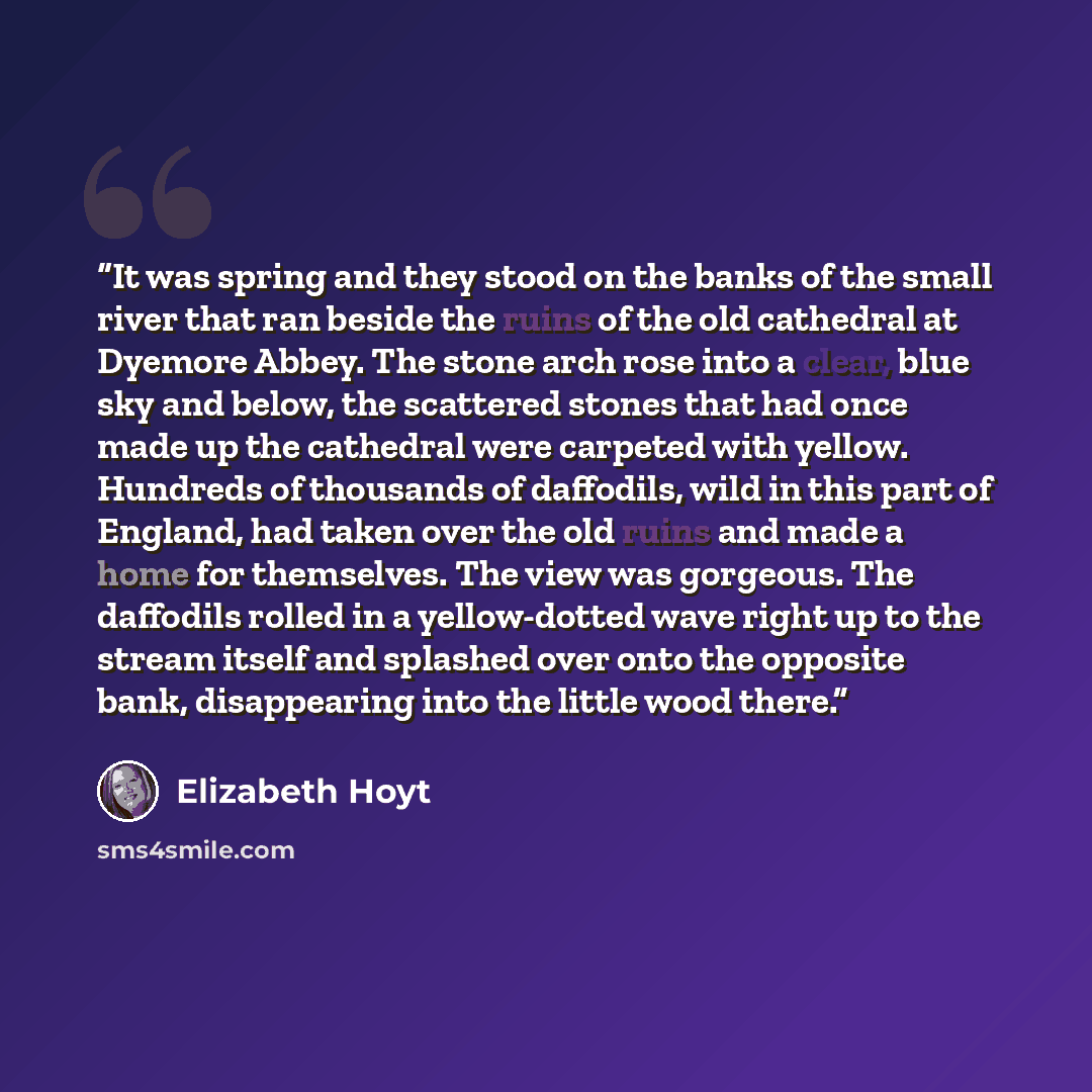 “It was spring and they stood on the banks of the small river that ran beside the ruins of the old cathedral at Dyemore Abbey. The stone arch rose into a clear, blue sky and below, the scattered stones that had once made up the cathedral were carpeted with yellow. Hundreds of thousands of…” quote by Elizabeth Hoyt