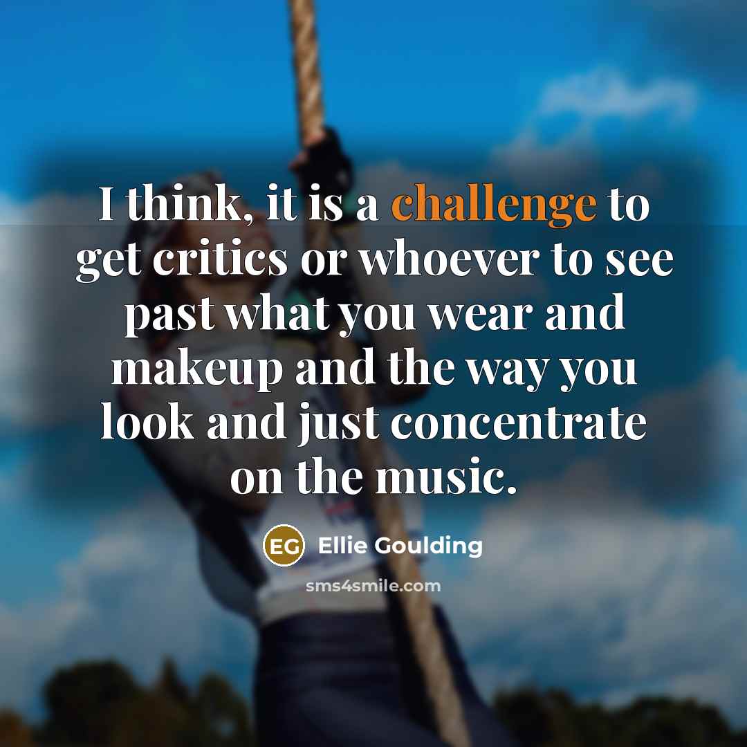 “I think, it is a challenge to get critics or whoever to see past what you wear and makeup and the way you look and just concentrate on the music.” quote by Ellie Goulding