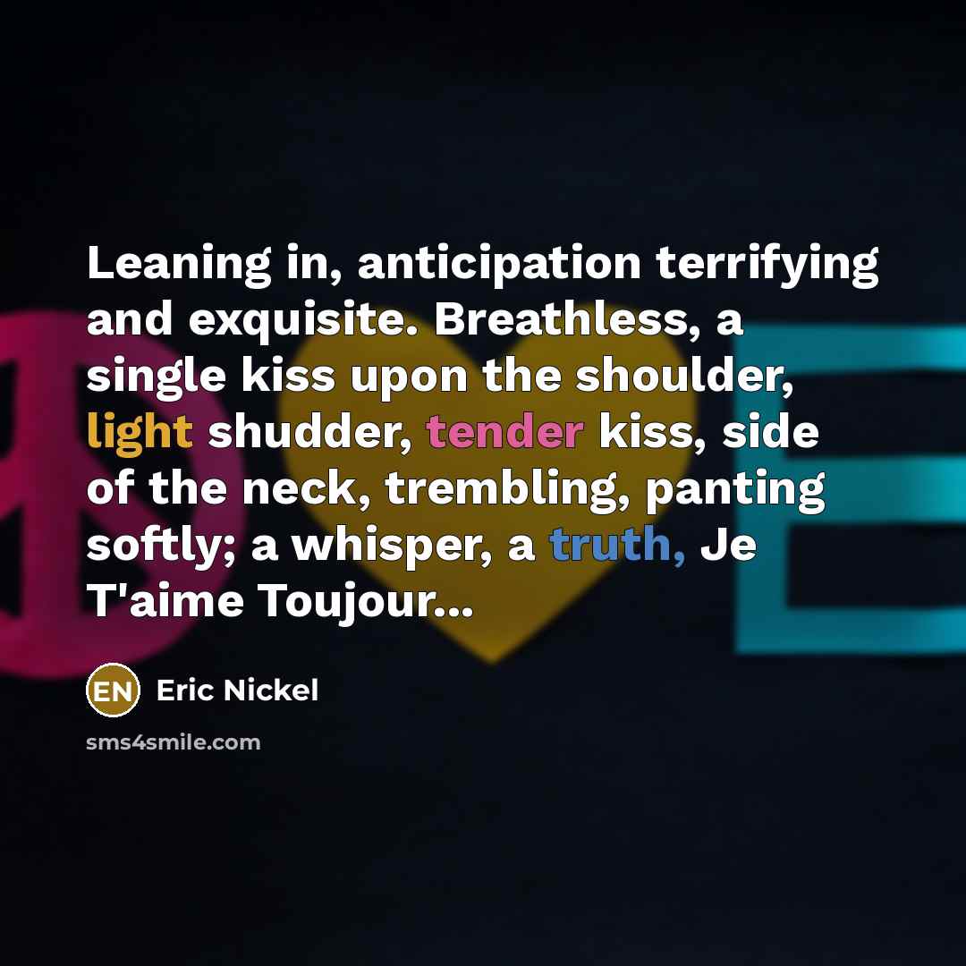 “Leaning in, anticipation terrifying and exquisite. Breathless, a single kiss upon the shoulder, light shudder, tender kiss, side of the neck, trembling, panting softly; a whisper, a truth, Je T'aime Toujour...” quote by Eric Nickel