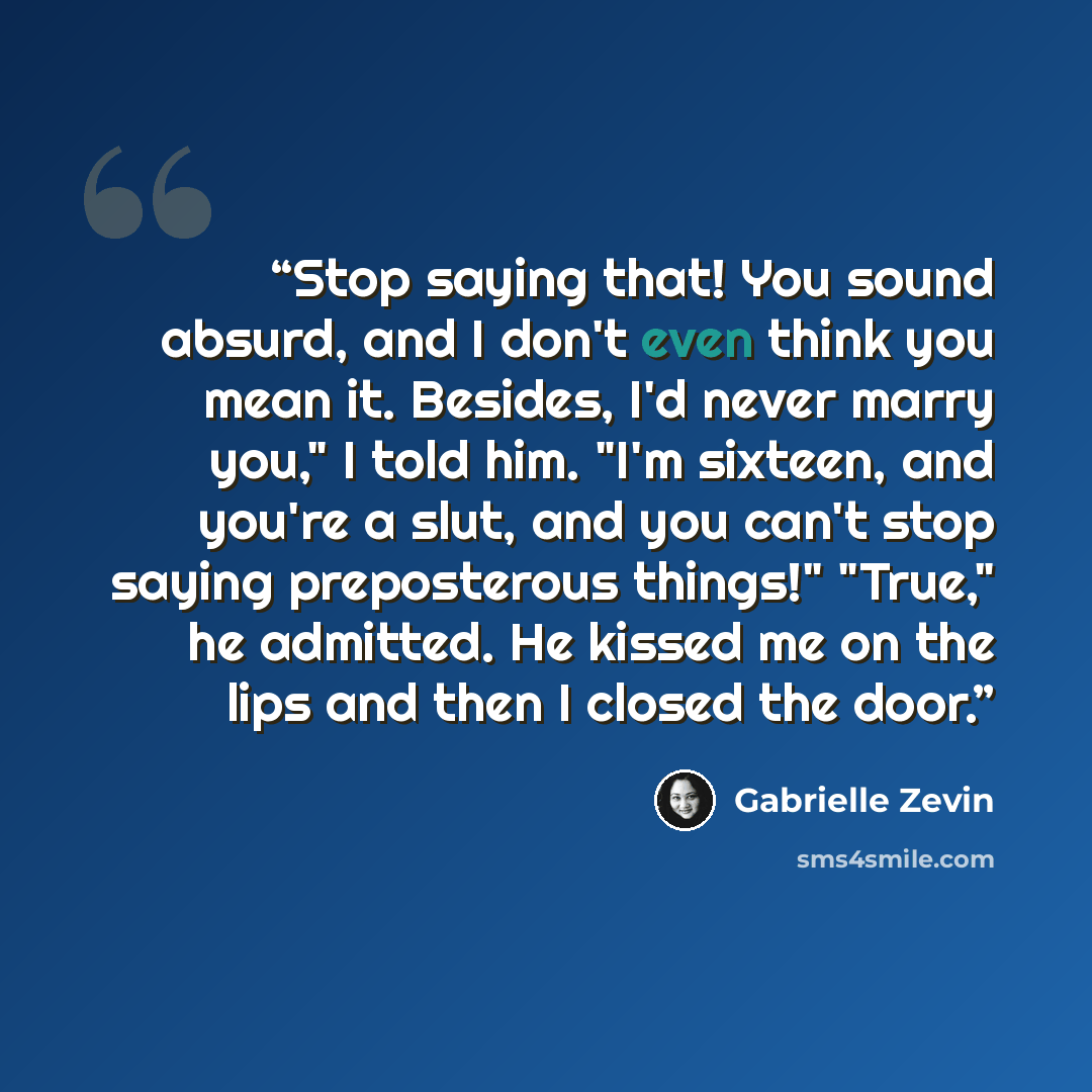 “Stop saying that! You sound absurd, and I don't even think you mean it. Besides, I'd never marry you," I told him. "I'm sixteen, and you're a slut, and you can't stop saying preposterous things!" "True," he admitted. He kissed me on the lips and then I closed the door.” quote by Gabrielle Zevin