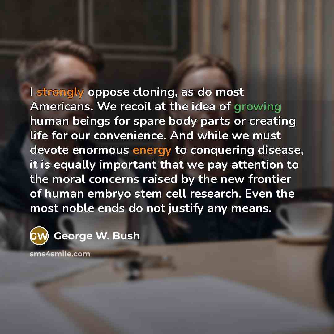 “I strongly oppose cloning, as do most Americans. We recoil at the idea of growing human beings for spare body parts or creating life for our convenience. And while we must devote enormous energy to conquering disease, it is equally important that we pay attention to the moral concerns raised by…” quote by George W. Bush