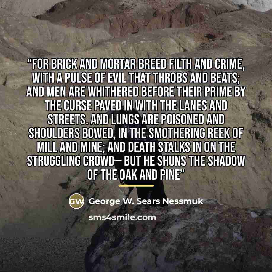 “For brick and mortar breed filth and crime, With a pulse of evil that throbs and beats; And men are whithered before their prime By the curse paved in with the lanes and streets. And lungs are poisoned and shoulders bowed, In the smothering reek of mill and mine; And death stalks in on the…” quote by George W. Sears Nessmuk