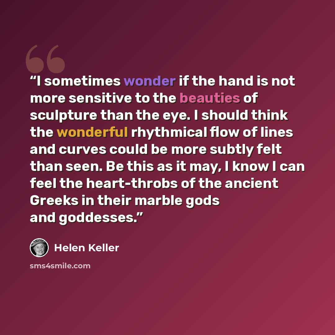 “I sometimes wonder if the hand is not more sensitive to the beauties of sculpture than the eye. I should think the wonderful rhythmical flow of lines and curves could be more subtly felt than seen. Be this as it may, I know I can feel the heart-throbs of the ancient Greeks in their marble gods and…” quote by Helen Keller
