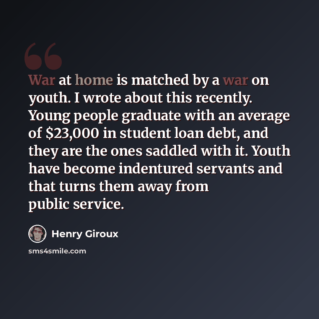 “War at home is matched by a war on youth. I wrote about this recently. Young people graduate with an average of $23,000 in student loan debt, and they are the ones saddled with it. Youth have become indentured servants and that turns them away from public service.” quote by Henry Giroux