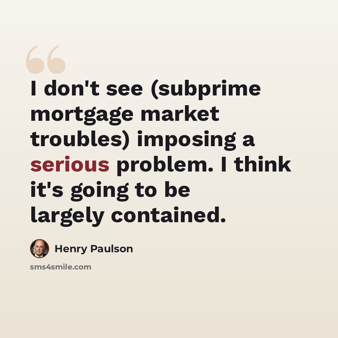 “I don't see (subprime mortgage market troubles) imposing a serious problem. I think it's going to be largely contained.” quote by Henry Paulson