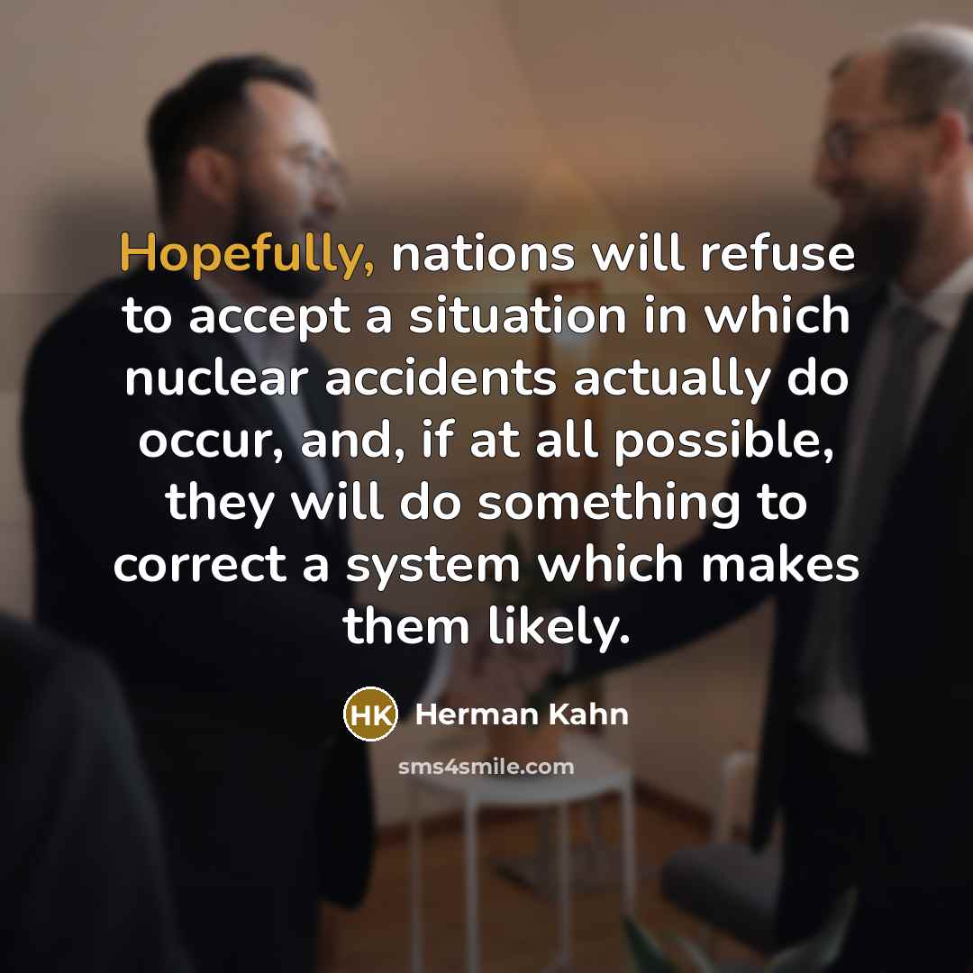 “Hopefully, nations will refuse to accept a situation in which nuclear accidents actually do occur, and, if at all possible, they will do something to correct a system which makes them likely.” quote by Herman Kahn