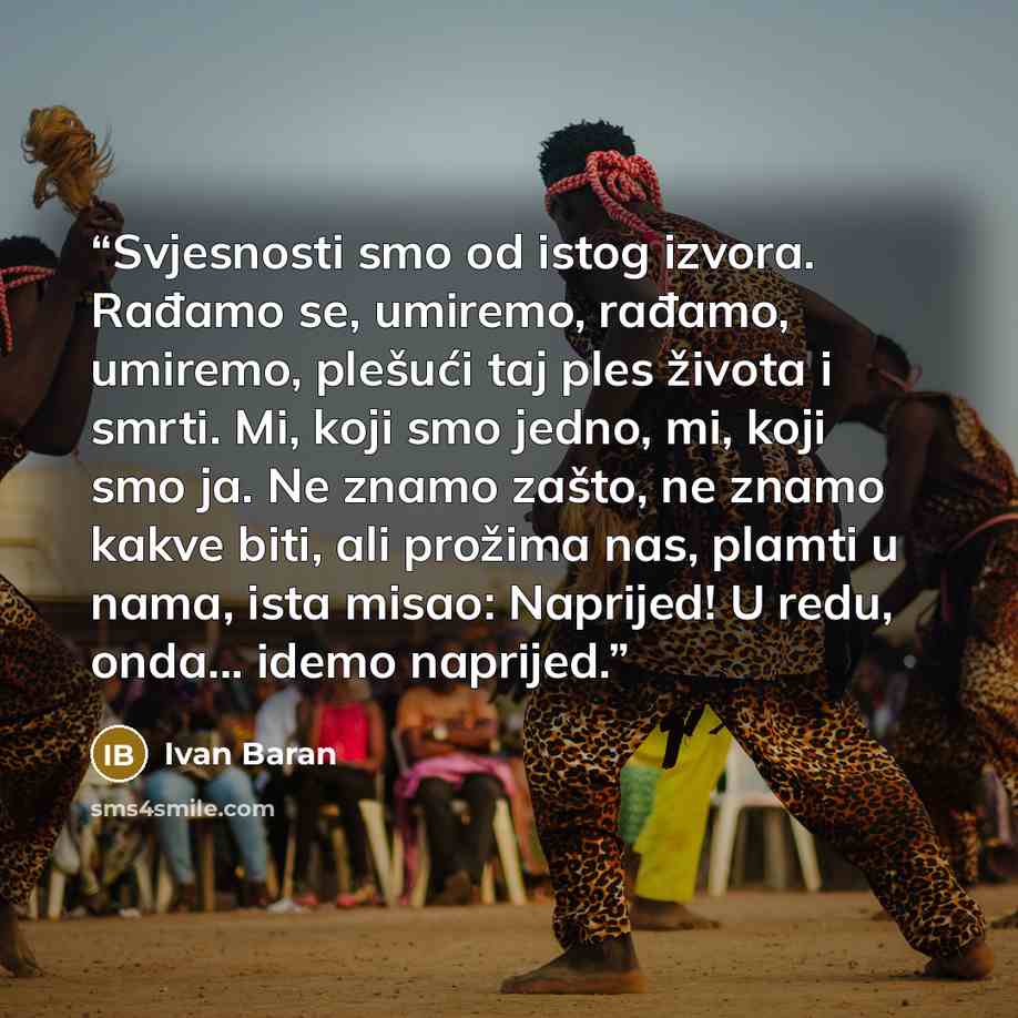 “Svjesnosti smo od istog izvora. Rađamo se, umiremo, rađamo, umiremo, plešući taj ples života i smrti. Mi, koji smo jedno, mi, koji smo ja. Ne znamo zašto, ne znamo kakve biti, ali prožima nas, plamti u nama, ista misao: Naprijed! U redu, onda... idemo naprijed.” quote by Ivan Baran