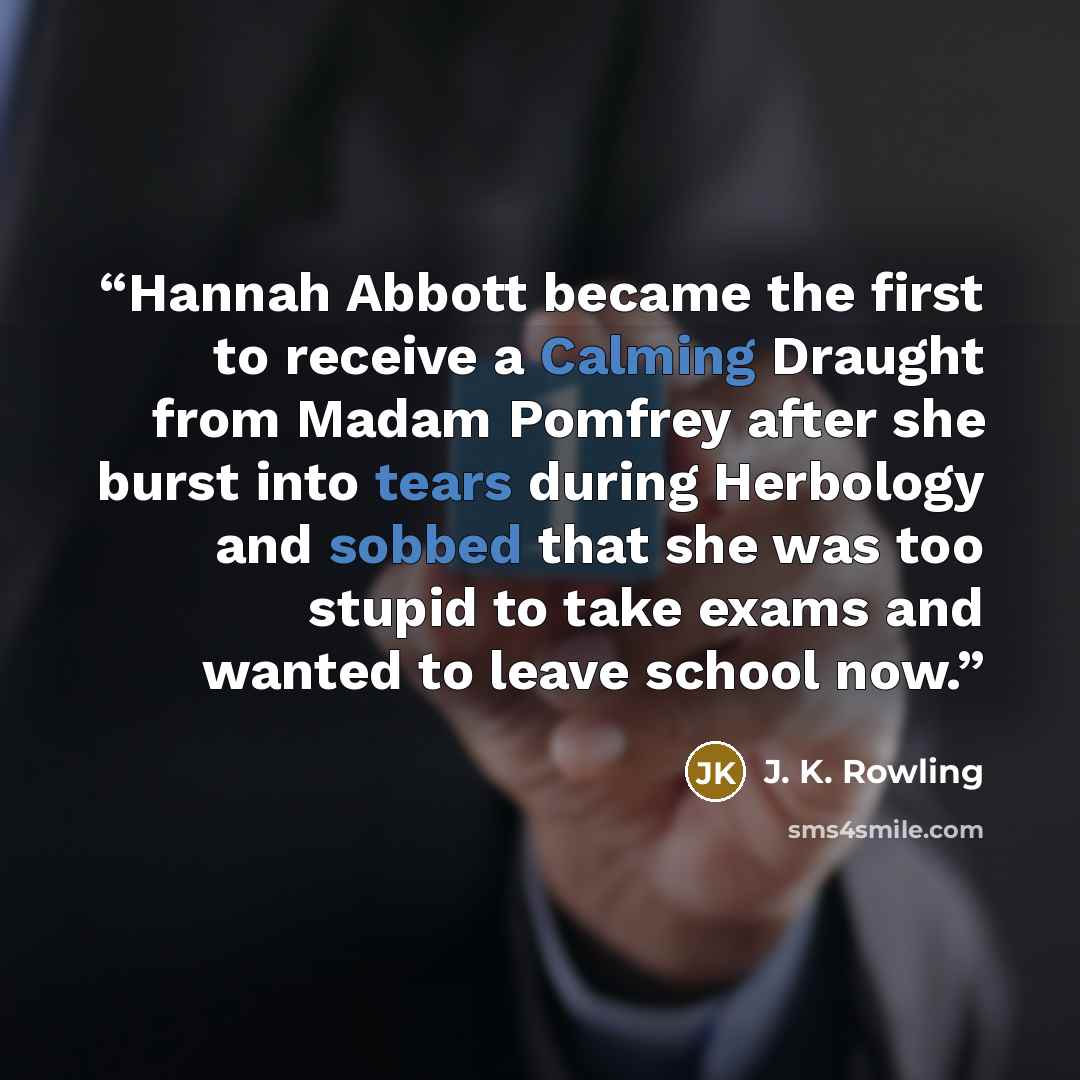 “Hannah Abbott became the first to receive a Calming Draught from Madam Pomfrey after she burst into tears during Herbology and sobbed that she was too stupid to take exams and wanted to leave school now.” quote by J. K. Rowling