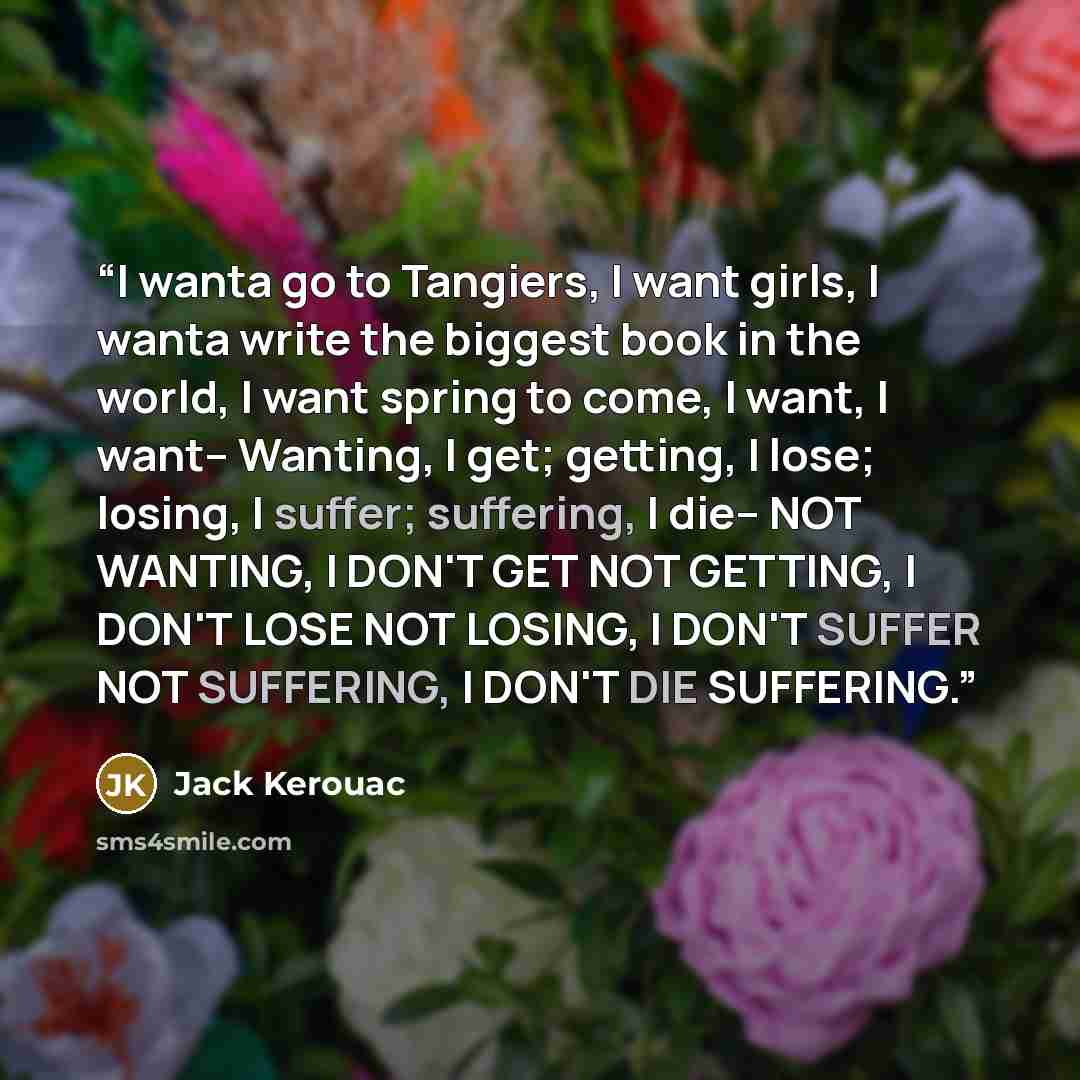 “I wanta go to Tangiers, I want girls, I wanta write the biggest book in the world, I want spring to come, I want, I want-- Wanting, I get; getting, I lose; losing, I suffer; suffering, I die-- NOT WANTING, I DON'T GET NOT GETTING, I DON'T LOSE NOT LOSING, I DON'T SUFFER NOT SUFFERING, I DON'T DIE…” quote by Jack Kerouac