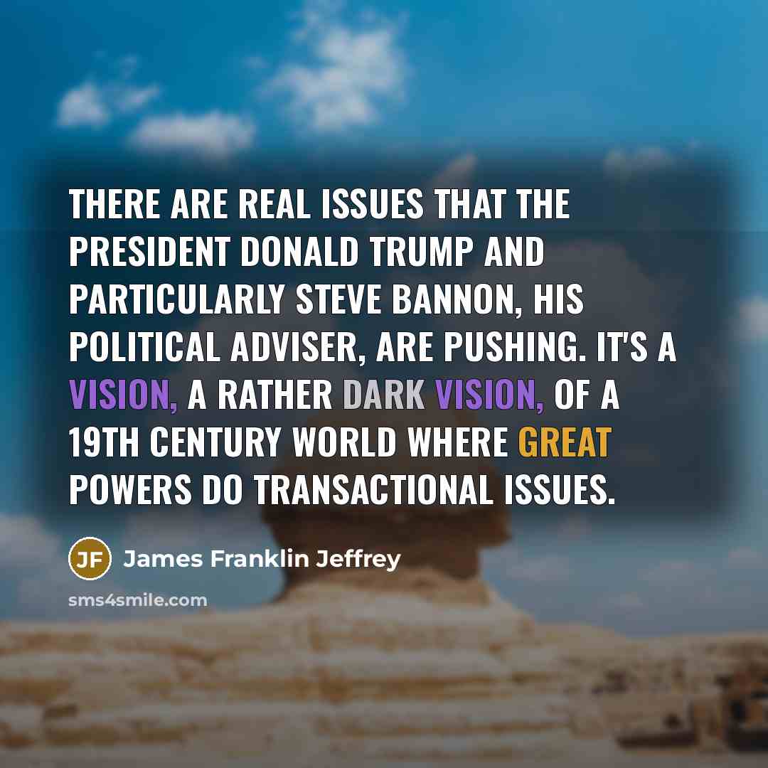 “There are real issues that the president Donald Trump and particularly Steve Bannon, his political adviser, are pushing. It's a vision, a rather dark vision, of a 19th century world where great powers do transactional issues.” quote by James Franklin Jeffrey
