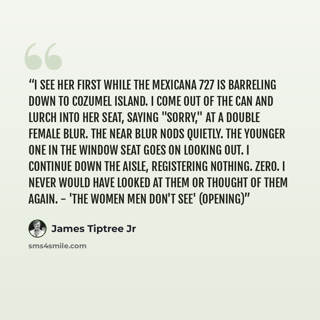 “I see her first while the Mexicana 727 is barreling down to Cozumel Island. I come out of the can and lurch into her seat, saying "Sorry," at a double female blur. The near blur nods quietly. The younger one in the window seat goes on looking out. I continue down the aisle, registering nothing…” quote by James Tiptree Jr