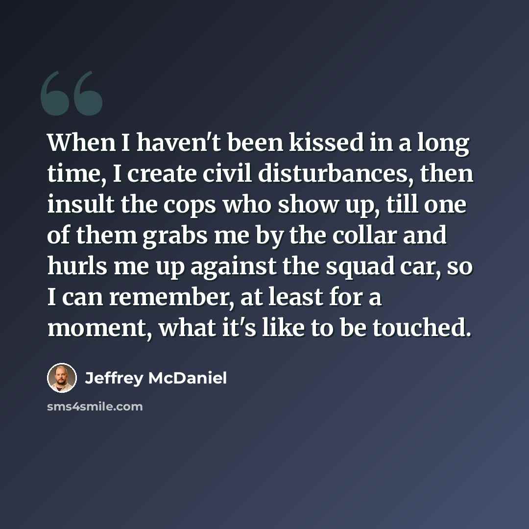 “When I haven't been kissed in a long time, I create civil disturbances, then insult the cops who show up, till one of them grabs me by the collar and hurls me up against the squad car, so I can remember, at least for a moment, what it's like to be touched.” quote by Jeffrey McDaniel
