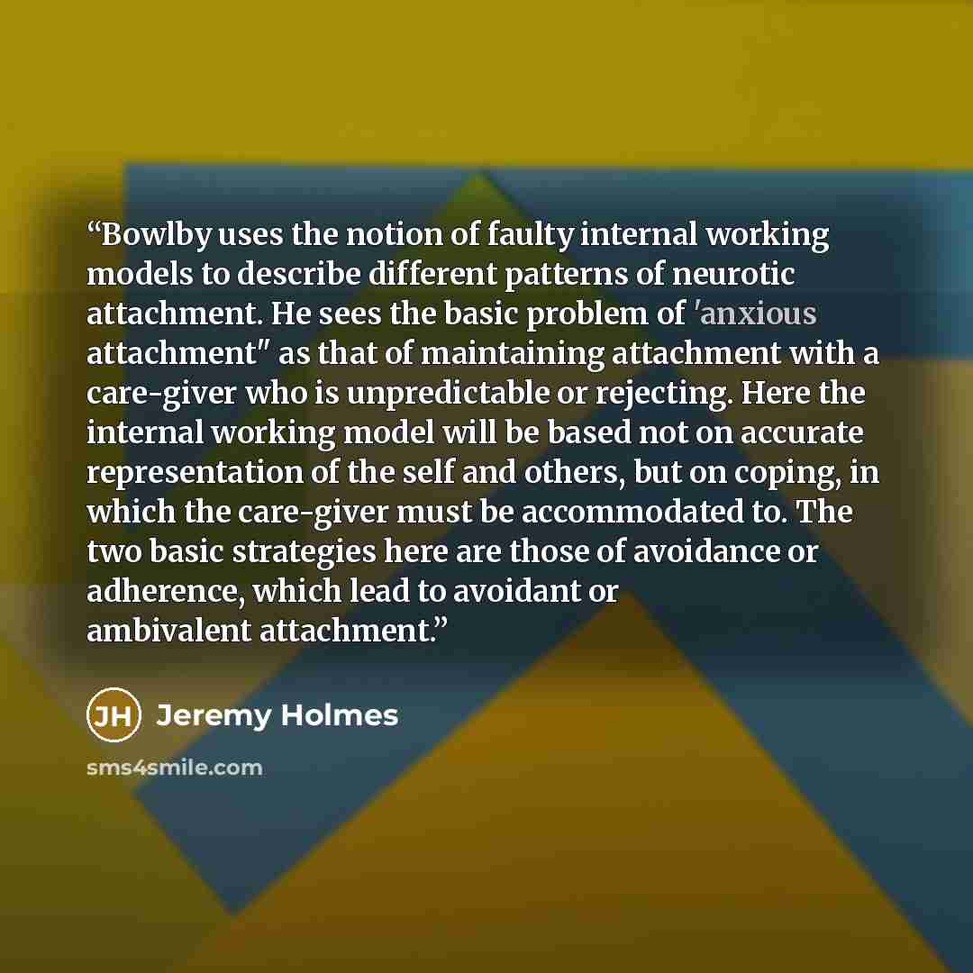 “Bowlby uses the notion of faulty internal working models to describe different patterns of neurotic attachment. He sees the basic problem of 'anxious attachment" as that of maintaining attachment with a care-giver who is unpredictable or rejecting. Here the internal working model will be based not…” quote by Jeremy Holmes