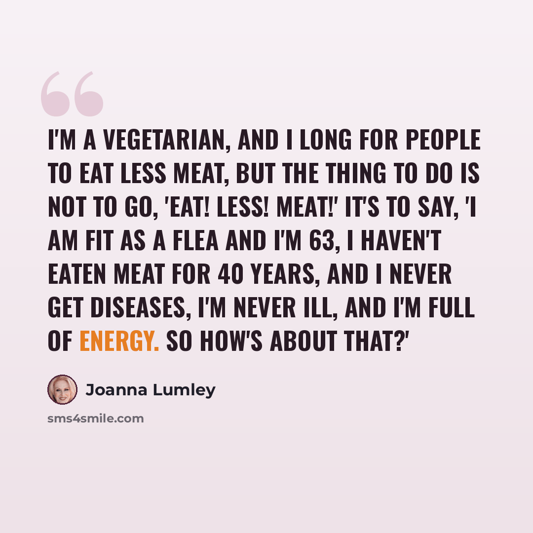 “I'm a vegetarian, and I long for people to eat less meat, but the thing to do is not to go, 'Eat! Less! Meat!' It's to say, 'I am fit as a flea and I'm 63, I haven't eaten meat for 40 years, and I never get diseases, I'm never ill, and I'm full of energy. So how's about that?'” quote by Joanna Lumley