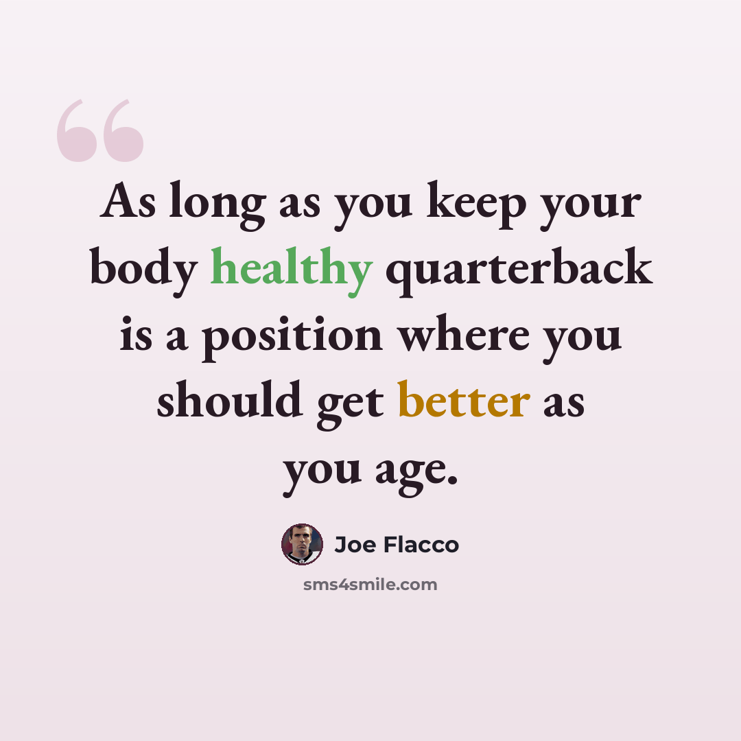 “As long as you keep your body healthy quarterback is a position where you should get better as you age.” quote by Joe Flacco