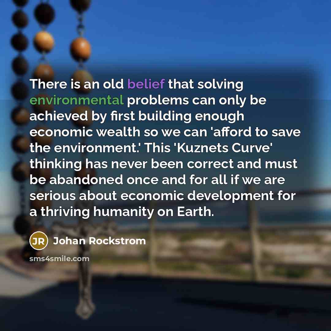 “There is an old belief that solving environmental problems can only be achieved by first building enough economic wealth so we can 'afford to save the environment.' This 'Kuznets Curve' thinking has never been correct and must be abandoned once and for all if we are serious about economic…” quote by Johan Rockstrom