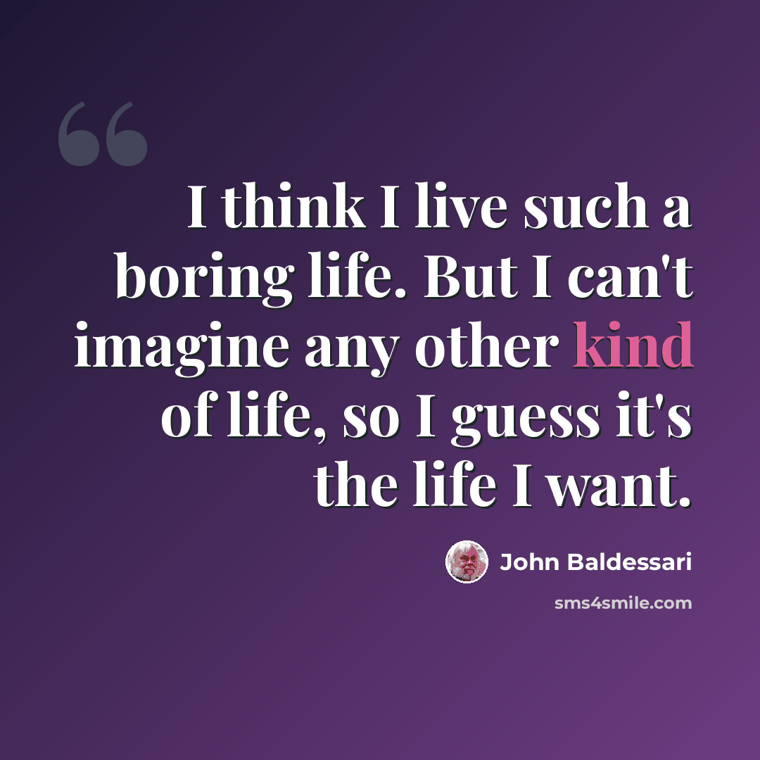 “I think I live such a boring life. But I can't imagine any other kind of life, so I guess it's the life I want.” quote by John Baldessari