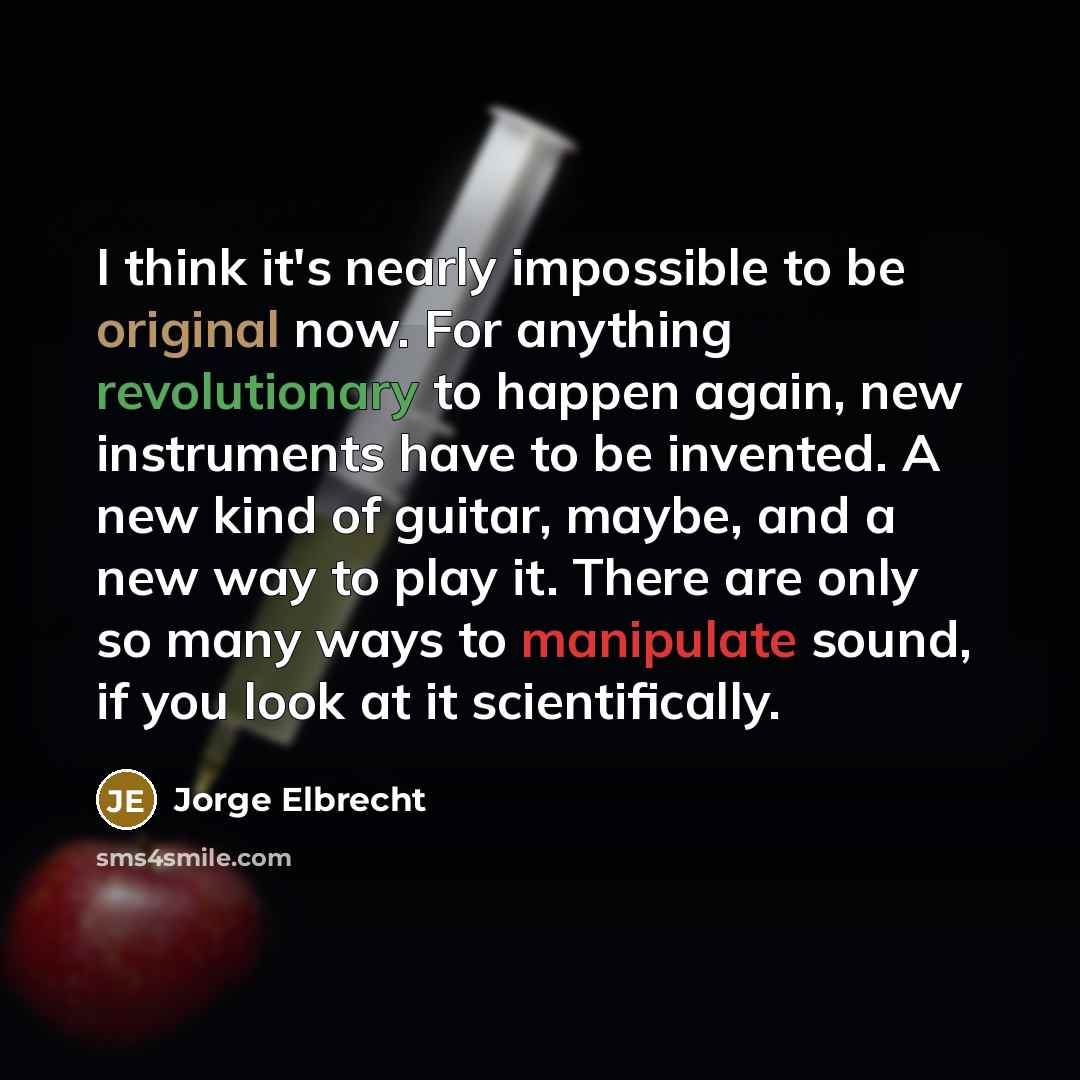 “I think it's nearly impossible to be original now. For anything revolutionary to happen again, new instruments have to be invented. A new kind of guitar, maybe, and a new way to play it. There are only so many ways to manipulate sound, if you look at it scientifically.” quote by Jorge Elbrecht