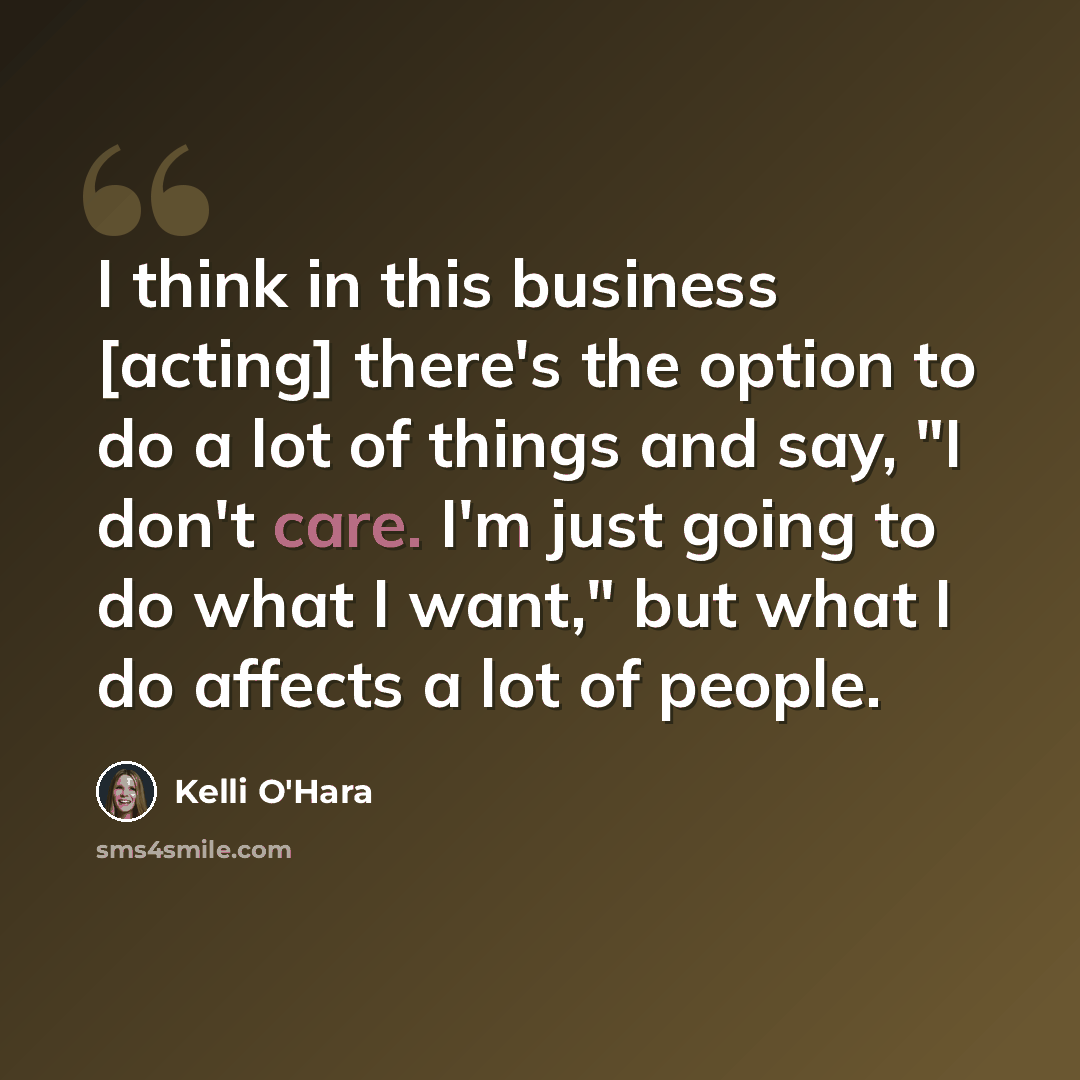 “I think in this business [acting] there's the option to do a lot of things and say, "I don't care. I'm just going to do what I want," but what I do affects a lot of people.” quote by Kelli O'Hara