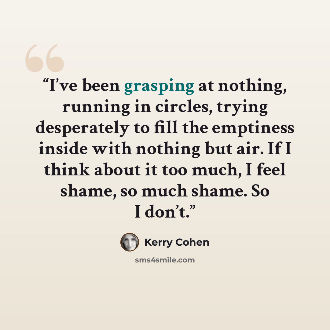 “I’ve been grasping at nothing, running in circles, trying desperately to fill the emptiness inside with nothing but air. If I think about it too much, I feel shame, so much shame. So I don’t.” quote by Kerry Cohen