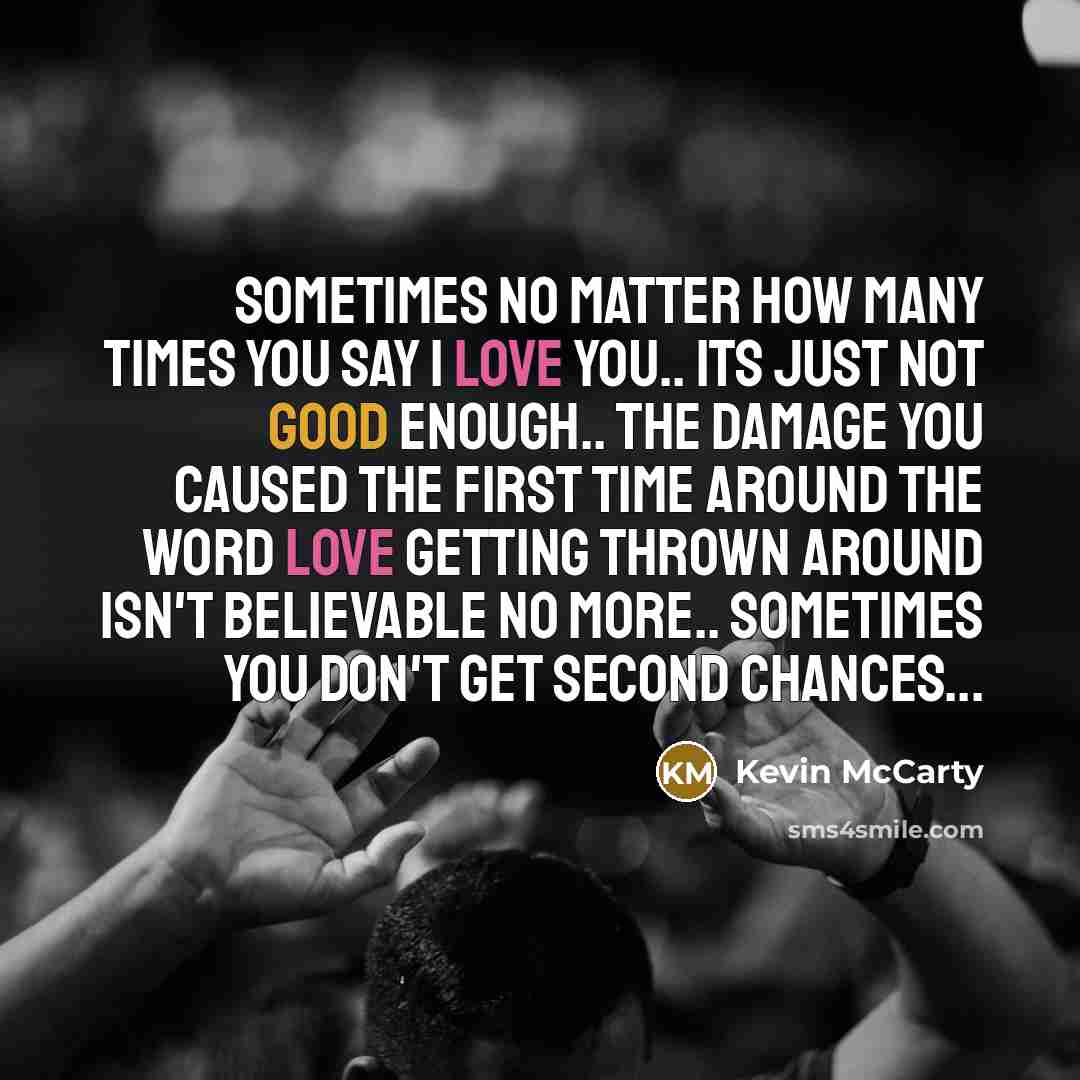 “Sometimes no matter how many times you say I love you.. Its just not good enough.. The damage you caused the first time around the word love getting thrown around isn't believable no more.. Sometimes you don't get second chances...” quote by Kevin McCarty