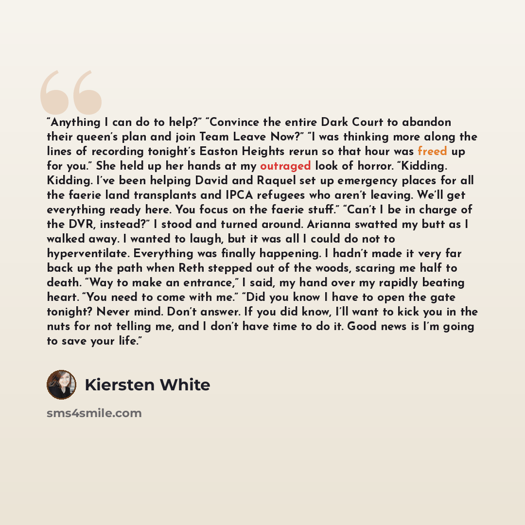 “Anything I can do to help?” “Convince the entire Dark Court to abandon their queen’s plan and join Team Leave Now?” “I was thinking more along the lines of recording tonight’s Easton Heights rerun so that hour was freed up for you.” She held up her hands at my outraged look of horror. “Kidding…” quote by Kiersten White